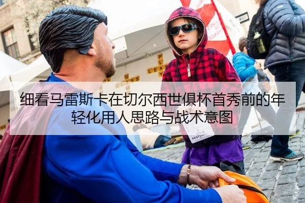 细看马雷斯卡在切尔西世俱杯首秀前的年轻化用人思路与战术意图